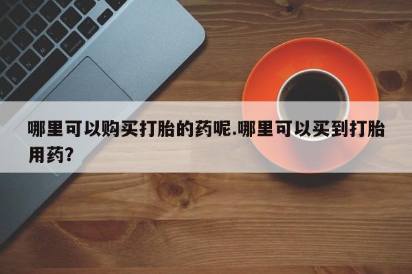 重庆卖打胎药的私人微信哪里可以购买打胎的药呢.哪里可以买到打胎用药？