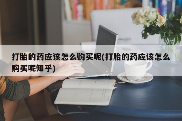 重庆卖打胎药的私人微信打胎的药应该怎么购买呢(打胎的药应该怎么购买呢知乎)